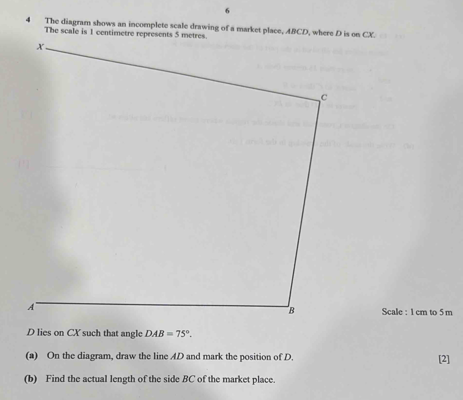 The diagram shows an incomplete scale drawing of a market place, ABCD, where D is on CX. 
Scale : 1 cm to 5 m
D lies on CX such that angle DAB=75°. 
(a) On the diagram, draw the line AD and mark the position of D. [2] 
(b) Find the actual length of the side BC of the market place.