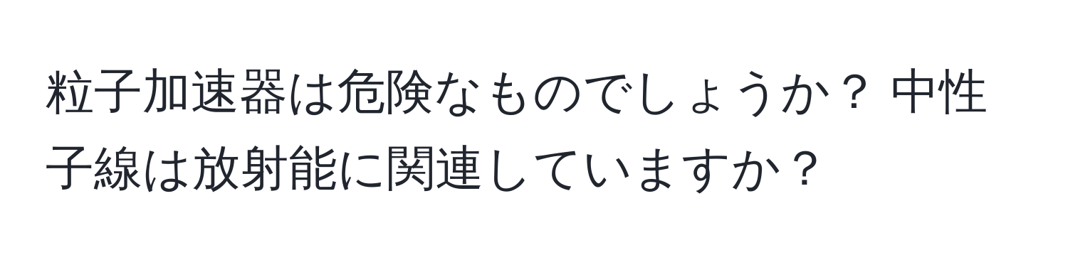 粒子加速器は危険なものでしょうか？ 中性子線は放射能に関連していますか？