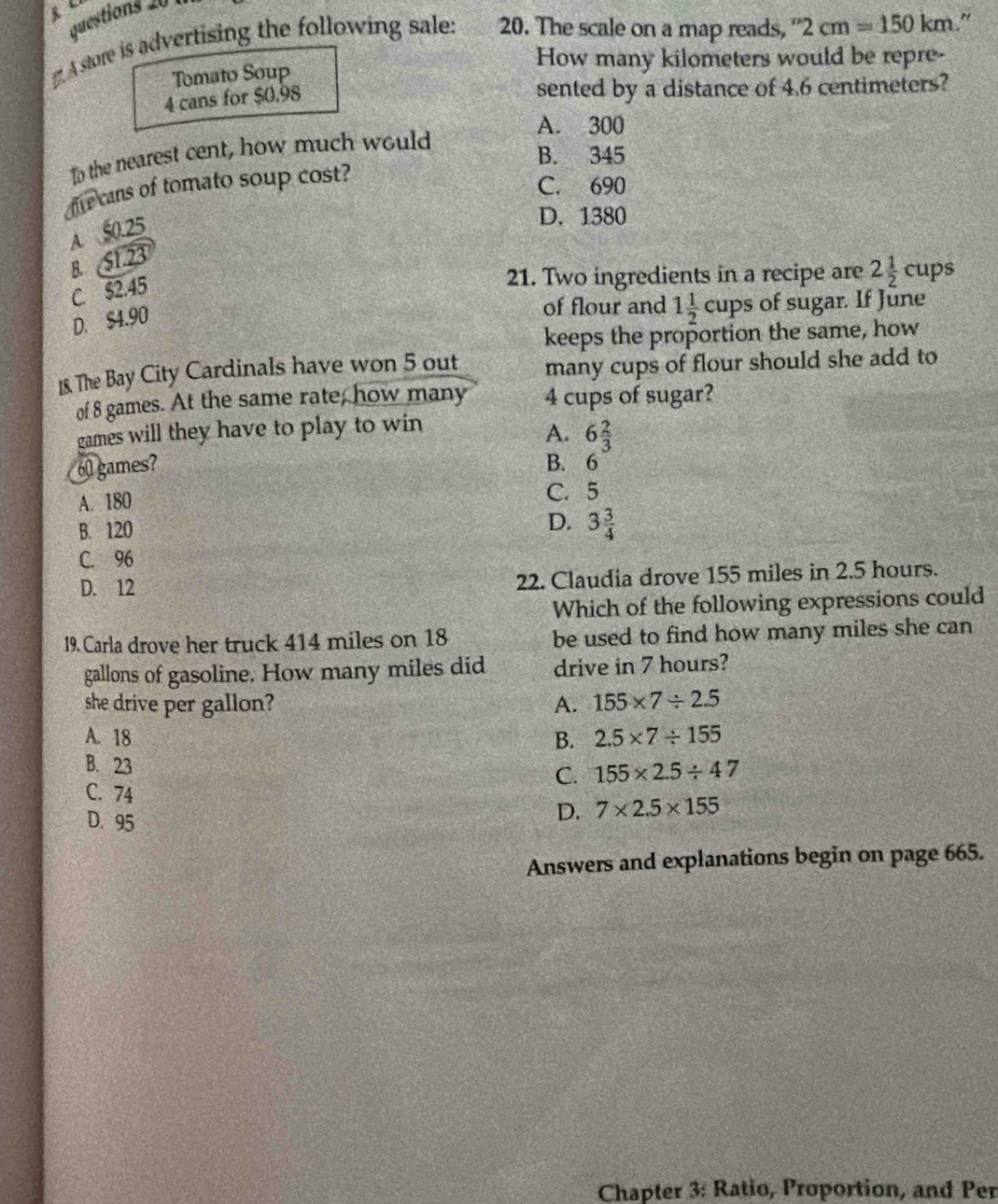 A store is advertising the following sale: 20. The scale on a map reads, ''2cm=150km
How many kilometers would be repre-
Tomato Soup
4 cans for $0.98
sented by a distance of 4.6 centimeters?
A. 300
B. 345
to the nearest cent, how much would
ive cans of tomato soup cost?
C. 690
A. 50.25
D. 1380
B. S1.23
C. $2.45
21. Two ingredients in a recipe are 2 1/2 cups
D. $4.90
of flour and 1 1/2 c cups of sugar. If June
keeps the proportion the same, how
1&. The Bay City Cardinals have won 5 out many cups of flour should she add to
of 8 games. At the same rate, how many 4 cups of sugar?
games will they have to play to win
A. 6 2/3 
60 games? B. 6
A. 180
C. 5
B. 120
D. 3 3/4 
C. 96
D. 12 22. Claudia drove 155 miles in 2.5 hours.
Which of the following expressions could
19. Carla drove her truck 414 miles on 18 be used to find how many miles she can
gallons of gasoline. How many miles did drive in 7 hours?
she drive per gallon? A. 155* 7/ 2.5
A. 18 B. 2.5* 7/ 155
B. 23 C. 155* 2.5/ 47
C. 74
D. 95
D. 7* 2.5* 155
Answers and explanations begin on page 665.
Chapter 3: Ratio, Proportion, and Per