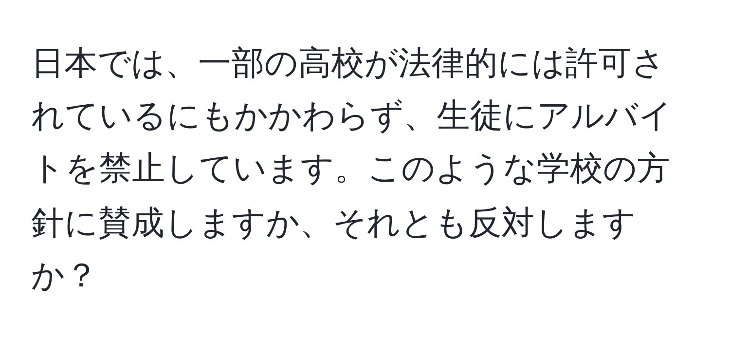 日本では、一部の高校が法律的には許可されているにもかかわらず、生徒にアルバイトを禁止しています。このような学校の方針に賛成しますか、それとも反対しますか？