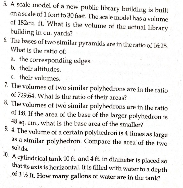 A scale model of a new public library building is built
on a scale of 1 foot to 30 feet. The scale model has a volume
of 182cu. ft. What is the volume of the actual library
building in cu. yards?
6. The bases of two similar pyramids are in the ratio of 16:25. 
What is the ratio of:
a. the corresponding edges.
b. their altitudes.
c. their volumes.
7. The volumes of two similar polyhedrons are in the ratio
of 729:64. What is the ratio of their areas?
8. The volumes of two similar polyhedrons are in the ratio
of 1:8. If the area of the base of the larger polyhedron is
48 sq. cm., what is the base area of the smaller?
9. 4. The volume of a certain polyhedron is 4 times as large
as a similar polyhedron. Compare the area of the two
solids.
10. A cylindrical tank 10 ft. and 4 ft. in diameter is placed so
that its axis is horizontal. It is filled with water to a depth
of 3 ½ ft. How many gallons of water are in the tank?