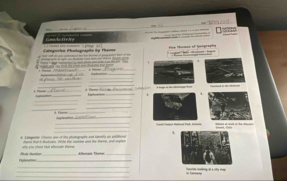 Clans 
“ 
Se5 ( ① . GrOERA PHUE THRNG Khe inth The Gengrapher's Toollsn, Sectios 1.2, in your Seetbosk NATIONAL GEOGRAPI 
Cy to interactive Wihatond Gersdctllton, at 
myNGconnect.com is conpie this actiely ante Schmel Publia 
GeoActivity 
Page (41) 
Categorize Photographs by Theme Five Themes of Geography 
home well do yeu understand the five themes of geography? Each of the Lucation × Lètce « Moyement + Region 
+ Human-Environmeal Interaction 
( shutoghaphs at right can illustrate more than one theme. Decide which 
theme is best represented by each phuto and write it on the line. Then 1. 
2. 
*'ein wig you think the photn fiest Illustrates that theme 
1 Theme: _2. Theme_ 
planation _Explanation_ 
_ 
_ 
_ 
_ 
_ 
3. Thame _4. Theme: _ A barge on the Mississippi River Farmland in the Midwesl 
Explanation _Explanation: _3 
_ 
_ 
_ 
_ 
_ 
_ 
S. Theme:_ 
Explanation:_ 
_ 
_ 
Grand Canyon National Park, Arizona Miners at work in the Atacam 
Desert, Chile 
_ 
5. 
6. Categerize Choose one of the photographs and identify an additional 
theme that it illustrates. Write the number and the theme, and explain 
why you chose that alternate theme. 
Photo Number:_ Alternate Theme:_ 
Explanation_ 
_ 
_ 
Tourists looking at a city map 
_ 
in Germany