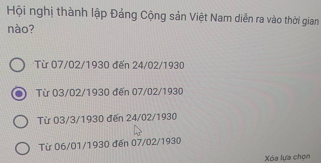 Hội nghị thành lập Đảng Cộng sản Việt Nam diễn ra vào thời gian
nào?
Từ 07/02/1930 đến 24/02/1930
Từ 03/02/1930 đến 07/02/1930
Từ 03/3/1930 đến 24/02/1930
Từ 06/01/1930 đến 07/02/1930
Xóa lựa chọn