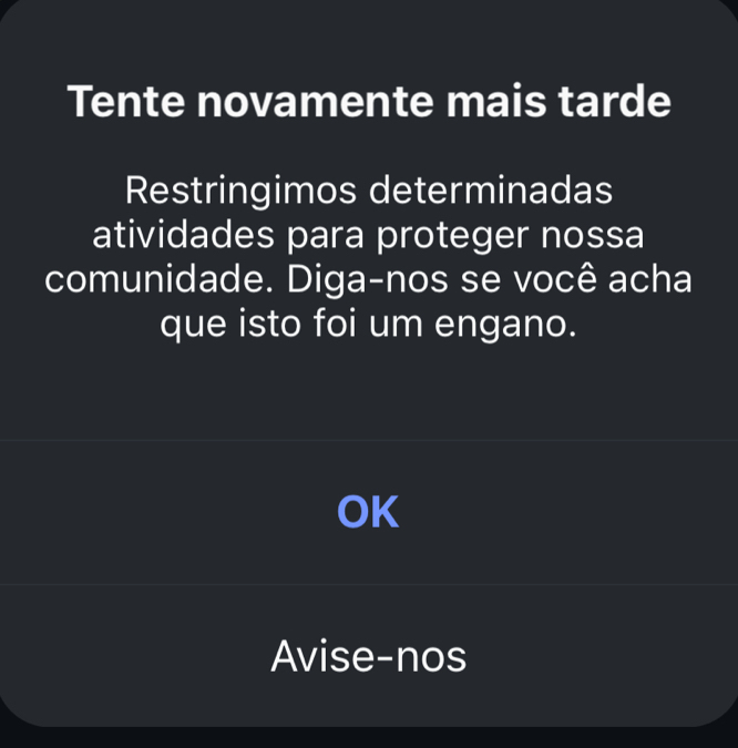 Tente novamente mais tarde 
Restringimos determinadas 
atividades para proteger nossa 
comunidade. Diga-nos se você acha 
que isto foi um engano. 
OK 
Avise-nos