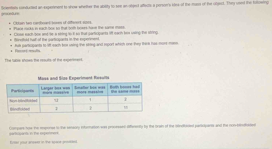 Scientists conducted an experiment to show whether the ability to see an object affects a person's idea of the mass of the object. They used the following 
procedure: 
Obtain two cardboard boxes of different sizes. 
Place rocks in each box so that both boxes have the same mass. 
Close each box and tie a string to it so that participants lift each box using the string. 
Blindfold half of the participants in the experiment. 
Ask participants to lift each box using the string and report which one they think has more mass. 
Record results. 
The table shows the results of the experiment. 
eriment Results 
Compare how the response to the sensory information was processed differently by the brain of the blindfolded participants and the non-blindfolded 
participants in the experiment. 
Enter your answer in the space provided.