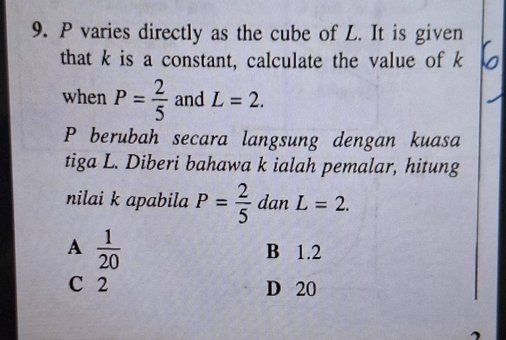 P varies directly as the cube of L. It is given
that k is a constant, calculate the value of k
when P= 2/5  and L=2. 
P berubah secara langsung dengan kuasa
tiga L. Diberi bahawa k ialah pemalar, hitung
nilai k apabila P= 2/5  dan L=2.
A  1/20  B 1.2
C 2 D 20