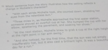 rs which sentence from the story illustrates how the setting reflects a
change in Michelle's character?
A "with each stride Michelle took, she counted down, shielding her
eyes from the relentless sun."
s * Three miles in, as Michelle approached the first water station,
someone shoved an overfull cup at her. She bumped the cup with her
elbow, splattering the pavement, and soaking her shoes."
c “At the next station, Michelle knew to grab a cup at the right heigh
at the right point in her arm swing."
o “And she noticed, for the first time, that the sun was not simply
insufferably hot, but it also cast a brilliant light. It was a beautifu
day for a run."