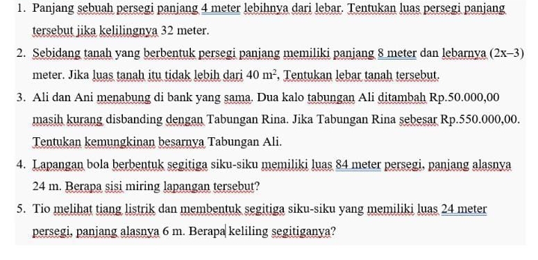 Panjang sebuah persegi panjang 4 meter lebihnya dari lebar. Tentukan luas persegi panjang 
tersebut jika kelilingnya 32 meter. 
2. Sebidang tanah yang berbentuk persegi panjang memiliki panjang 8 meter dan lebarnya (2x-3)
meter. Jika luas tanah itu tidak lebih dari 40m^2 , Tentukan lebar tanah tersebut. 
3. Ali dan Ani menabung di bank yang sama. Dua kalo tabungan Ali ditambah Rp.50.000,00
masih kurang disbanding dengan Tabungan Rina. Jika Tabungan Rina sebesar Rp.550.000,00. 
Tentukan kemungkinan besarnya Tabungan Ali. 
4. Lapangan bola berbentuk segitiga siku-siku memiliki luas 84 meter persegi, panjang alasnya
24 m. Berapa sisi miring lapangan tersebut? 
5. Tio melihat tiang listrik dan membentuk segitiga siku-siku yang memiliki luas 24 meter
persegi, panjang alasnya 6 m. Berapa keliling segitiganya?