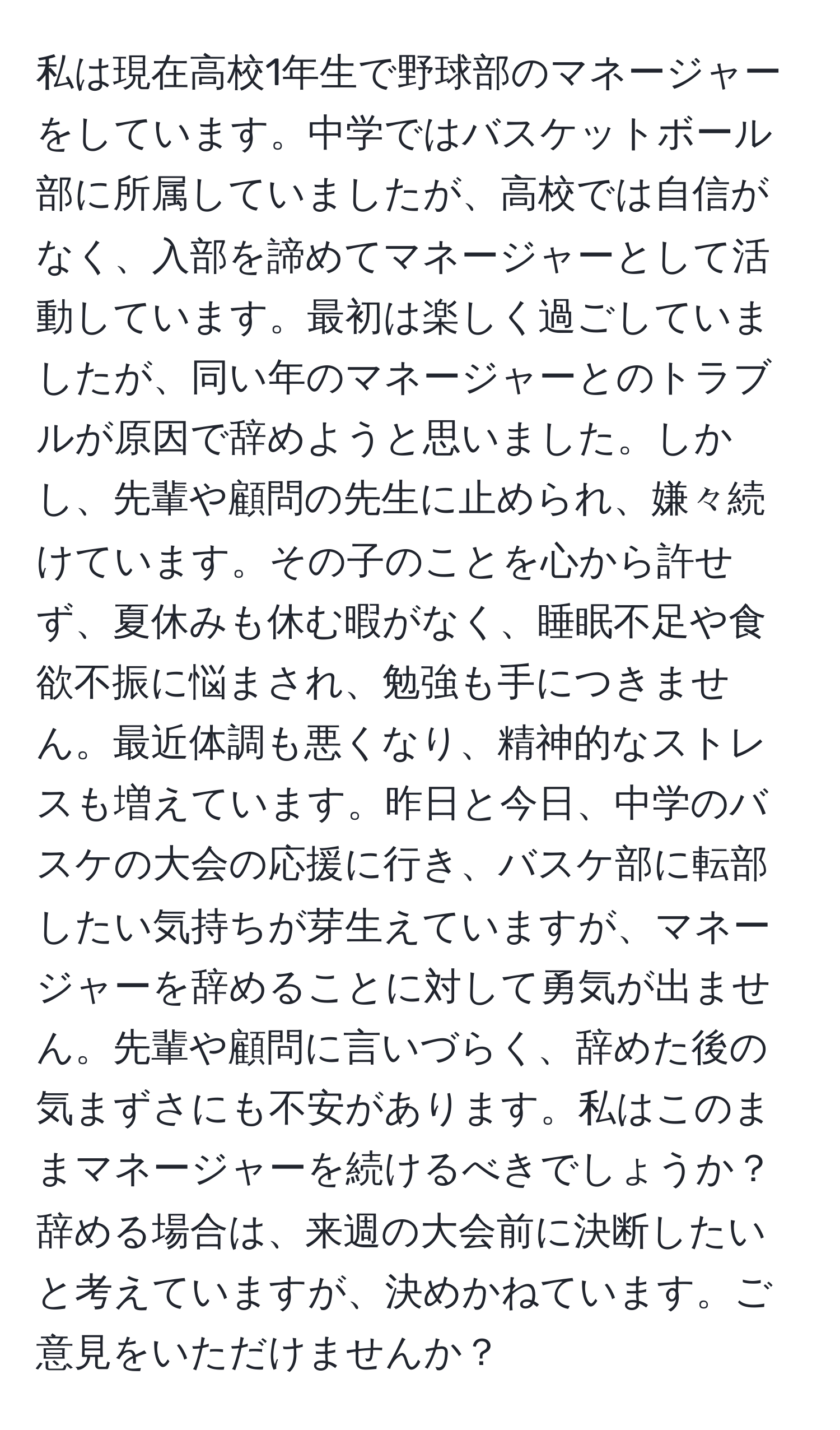 私は現在高校1年生で野球部のマネージャーをしています。中学ではバスケットボール部に所属していましたが、高校では自信がなく、入部を諦めてマネージャーとして活動しています。最初は楽しく過ごしていましたが、同い年のマネージャーとのトラブルが原因で辞めようと思いました。しかし、先輩や顧問の先生に止められ、嫌々続けています。その子のことを心から許せず、夏休みも休む暇がなく、睡眠不足や食欲不振に悩まされ、勉強も手につきません。最近体調も悪くなり、精神的なストレスも増えています。昨日と今日、中学のバスケの大会の応援に行き、バスケ部に転部したい気持ちが芽生えていますが、マネージャーを辞めることに対して勇気が出ません。先輩や顧問に言いづらく、辞めた後の気まずさにも不安があります。私はこのままマネージャーを続けるべきでしょうか？辞める場合は、来週の大会前に決断したいと考えていますが、決めかねています。ご意見をいただけませんか？