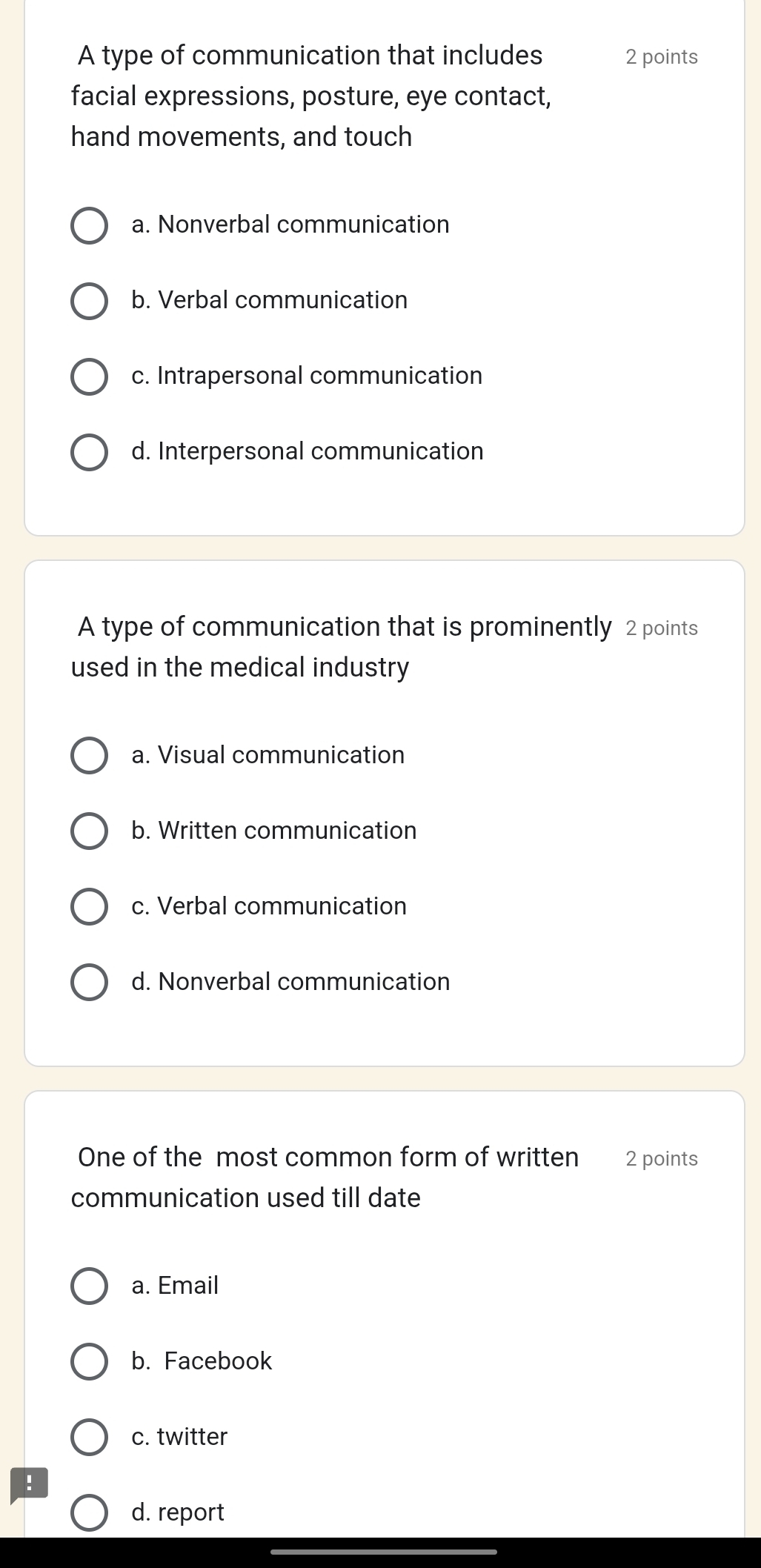 A type of communication that includes 2 points
facial expressions, posture, eye contact,
hand movements, and touch
a. Nonverbal communication
b. Verbal communication
c. Intrapersonal communication
d. Interpersonal communication
A type of communication that is prominently 2 points
used in the medical industry
a. Visual communication
b. Written communication
c. Verbal communication
d. Nonverbal communication
One of the most common form of written 2 points
communication used till date
a. Email
b. Facebook
c. twitter
!
d. report