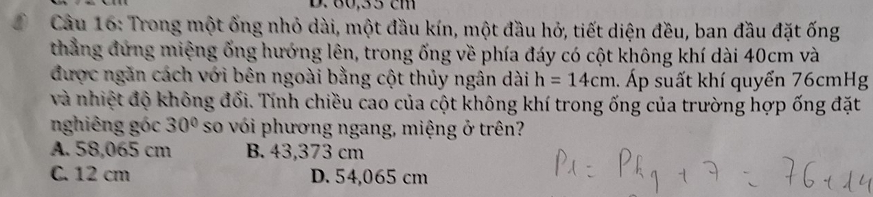 80,55 cm
Câu 16: Trong một ống nhỏ dài, một đầu kín, một đầu hỏ, tiết diện đều, ban đầu đặt ống
thẳng đứng miệng ống hướng lên, trong ống về phía đáy có cột không khí dài 40cm và
được ngăn cách với bên ngoài bằng cột thủy ngân dài h=14cm. Áp suất khí quyển 76cmHg
và nhiệt độ không đổi. Tính chiều cao của cột không khí trong ống của trường hợp ống đặt
nghiêng góc 30° so vói phương ngang, miệng ở trên?
A. 58,065 cm B. 43,373 cm
C. 12 cm D. 54,065 cm