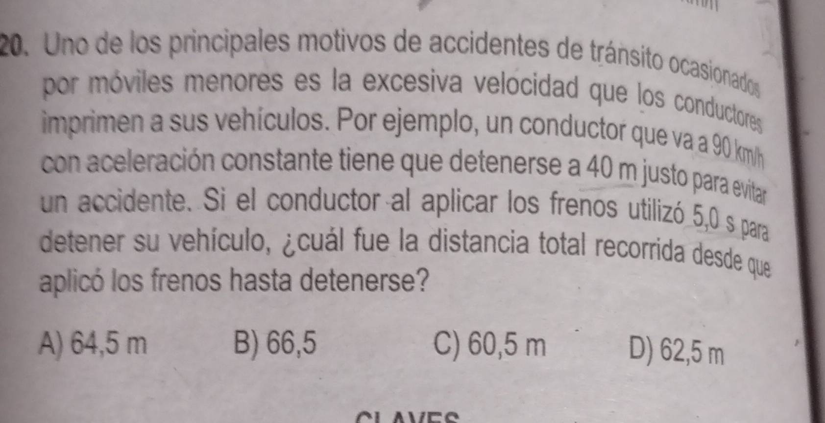 Uno de los principales motivos de accidentes de tránsito ocasionados
por móviles menores es la excesiva velocidad que los conductores
imprimen a sus vehículos. Por ejemplo, un conductor que va a 90 km/h
con aceleración constante tiene que detenerse a 40 m justo para evitar
un accidente. Si el conductor al aplicar los frenos utilizó 5,0 s para
detener su vehículo, ¿cuál fue la distancia total recorrida desde que
aplicó los frenos hasta detenerse?
A) 64,5 m B) 66,5 C) 60,5 m
D) 62,5 m