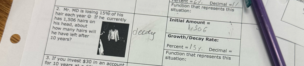 ercent Decimal = 
Function that represents this 
situation: 
2. Mr. MD is losing 15% of his Initial Amount = 
hair each year ☺ If he currently 
has 1,506 hairs on 
how many hairs will 
his head, about Growth/Decay Rate: 
he have left after
10 years? Percent = Decimal 
= 
Function that represents this 
situation: 
3. If you invest $30 in an account