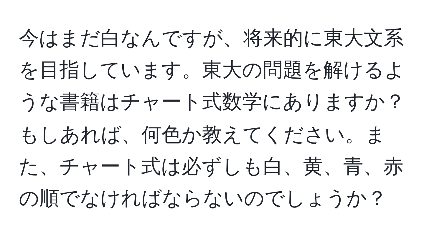 今はまだ白なんですが、将来的に東大文系を目指しています。東大の問題を解けるような書籍はチャート式数学にありますか？もしあれば、何色か教えてください。また、チャート式は必ずしも白、黄、青、赤の順でなければならないのでしょうか？