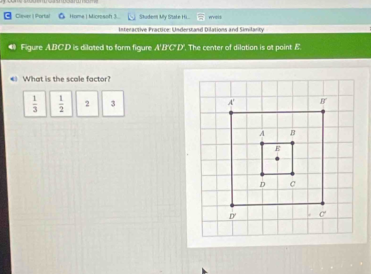 conv stodend oash board  mome 
C Ciever | Portal Home | Microsoft 3 Student My State Hi... wvels
Interactive Practice: Understand Dilations and Similarity
Figure ABCD is dilated to form figure A'B'C'D'. The center of dilation is at point E.
What is the scale factor?
 1/3   1/2  2 3