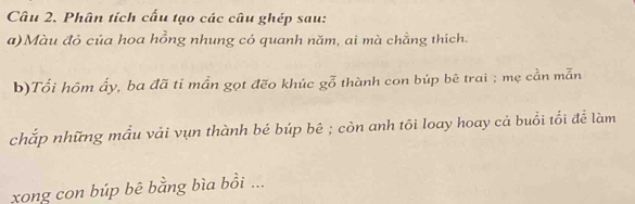 Phân tích cấu tạo các câu ghép sau: 
a)Màu đỏ của hoa hồng nhung có quanh năm, ai mà chẳng thích. 
b)Tối hôm ấy, ba đã tỉ mần gọt đẽo khúc gỗ thành con búp bê trai ; mẹ cần mẫn 
chắp những mẫu vải vụn thành bé búp bê ; còn anh tôi loay hoay cả buổi tổi để làm 
xong con búp bê bằng bìa bồi ...