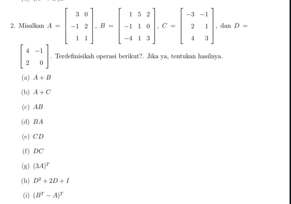 Misalkan A=beginbmatrix 3&0 -1&2 1&1endbmatrix , B=beginbmatrix 1&5&2 -1&1&0 -4&1&3endbmatrix , C=beginbmatrix -3&-1 2&1 4&3endbmatrix , dan D=
beginbmatrix 4&-1 2&0endbmatrix. Terdefinisikah operasi berikut?. Jika ya, tentukan hasilnya.
(a) A+B
(b) A+C
(c) AB
(d) BA
(e) CD
(f) DC
(g) (3A)^T
(h) D^2+2D+I
(i) (B^T-A)^T