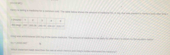 (03.04 MC)
Henry is taking a medicine for a common cold. The table below shows the amount of medicine f(1) ), in mg, that was present in Henry's body after time t:
Greg was administered 200 mg of the same medicine. The amount of medicine in his body f(t) after time t is shown by the equation below:
f(t)=200(0.88)^t
Which statement best describes the rate at which Henry's and Greg's bodies eliminated the medicine?