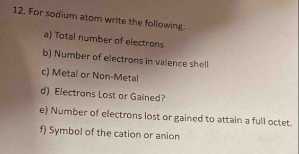 For sodium atom write the following: 
a) Total number of electrons 
b) Number of electrons in valence shell 
c) Metal or Non-Metal 
d) Electrons Lost or Gained? 
e) Number of electrons lost or gained to attain a full octet. 
f) Symbol of the cation or anion