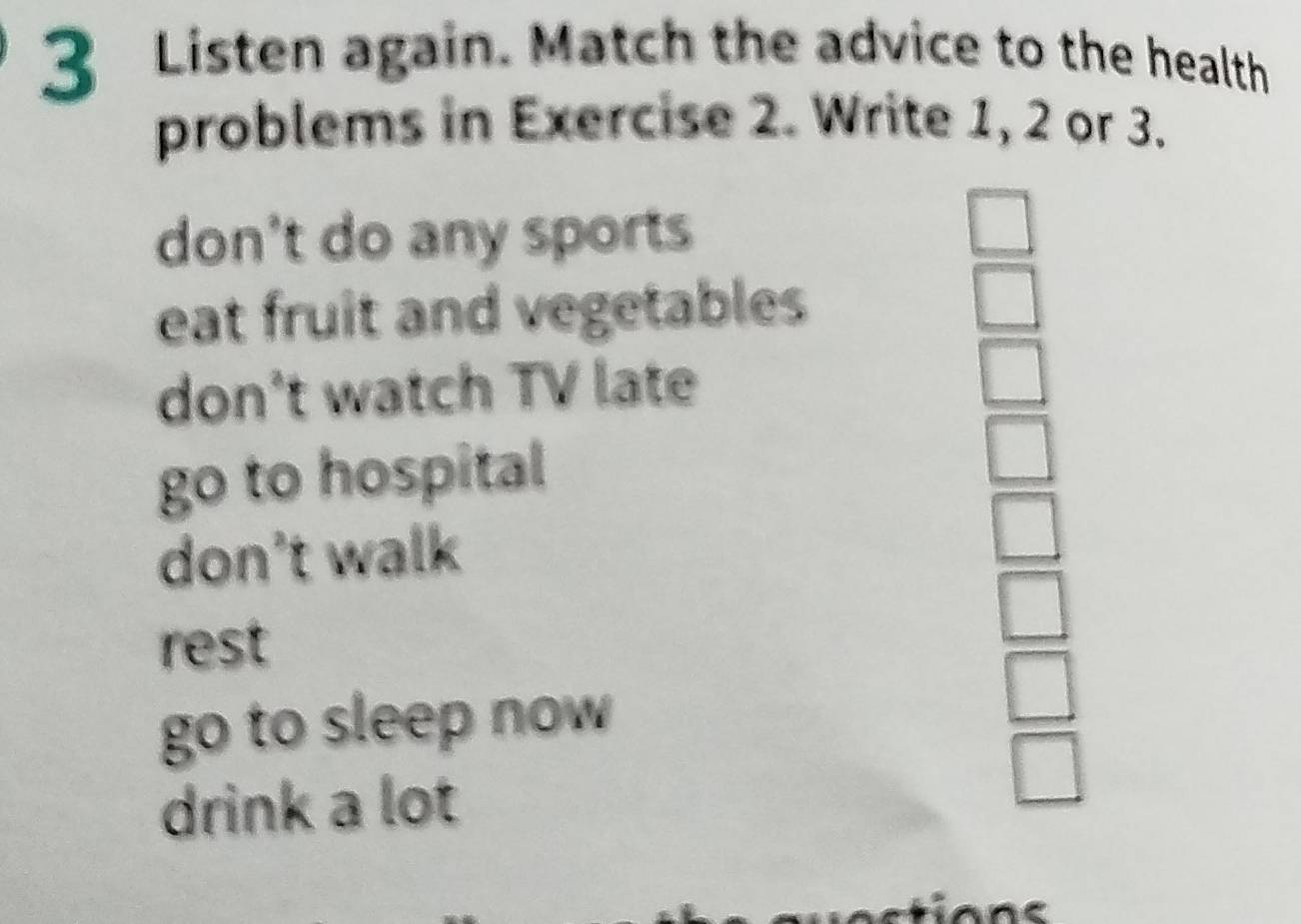 Listen again. Match the advice to the health
problems in Exercise 2. Write 1, 2 or 3.
don't do any sports
□
eat fruit and vegetables
don't watch TV late
go to hospital
don't walk
rest
go to sleep now
□ 
drink a lot
□