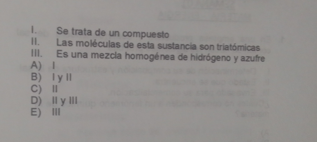 Se trata de un compuesto
II.Las moléculas de esta sustancia son triatómicas
III. Es una mezcla homogénea de hidrógeno y azufre
A) I
B) ⅠyⅡ
C) Ⅱ
D)ⅡyⅢ
E)Ⅲ