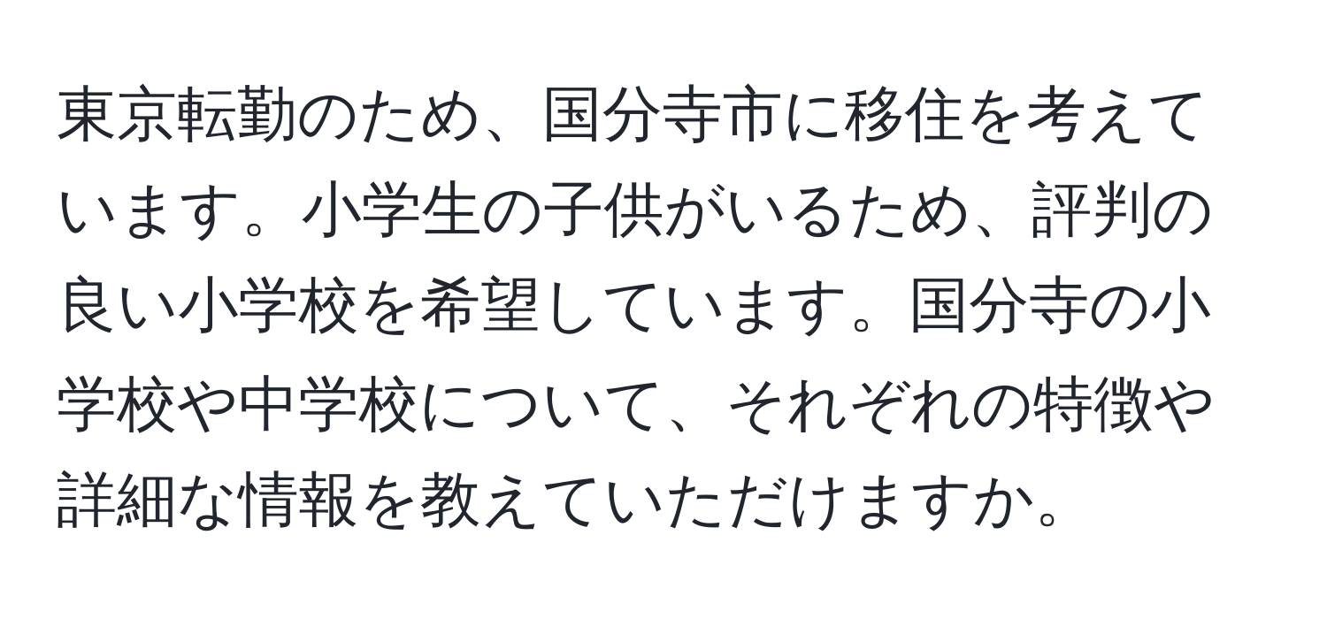 東京転勤のため、国分寺市に移住を考えています。小学生の子供がいるため、評判の良い小学校を希望しています。国分寺の小学校や中学校について、それぞれの特徴や詳細な情報を教えていただけますか。