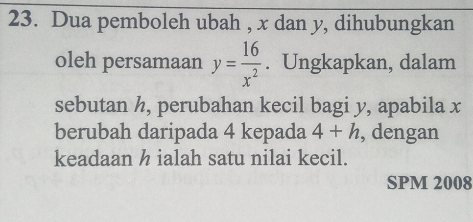 Dua pemboleh ubah , x dan y, dihubungkan 
oleh persamaan y= 16/x^2 . Ungkapkan, dalam 
sebutan h, perubahan kecil bagi y, apabila x
berubah daripada 4 kepada 4+h , dengan 
keadaan h ialah satu nilai kecil. 
SPM 2008