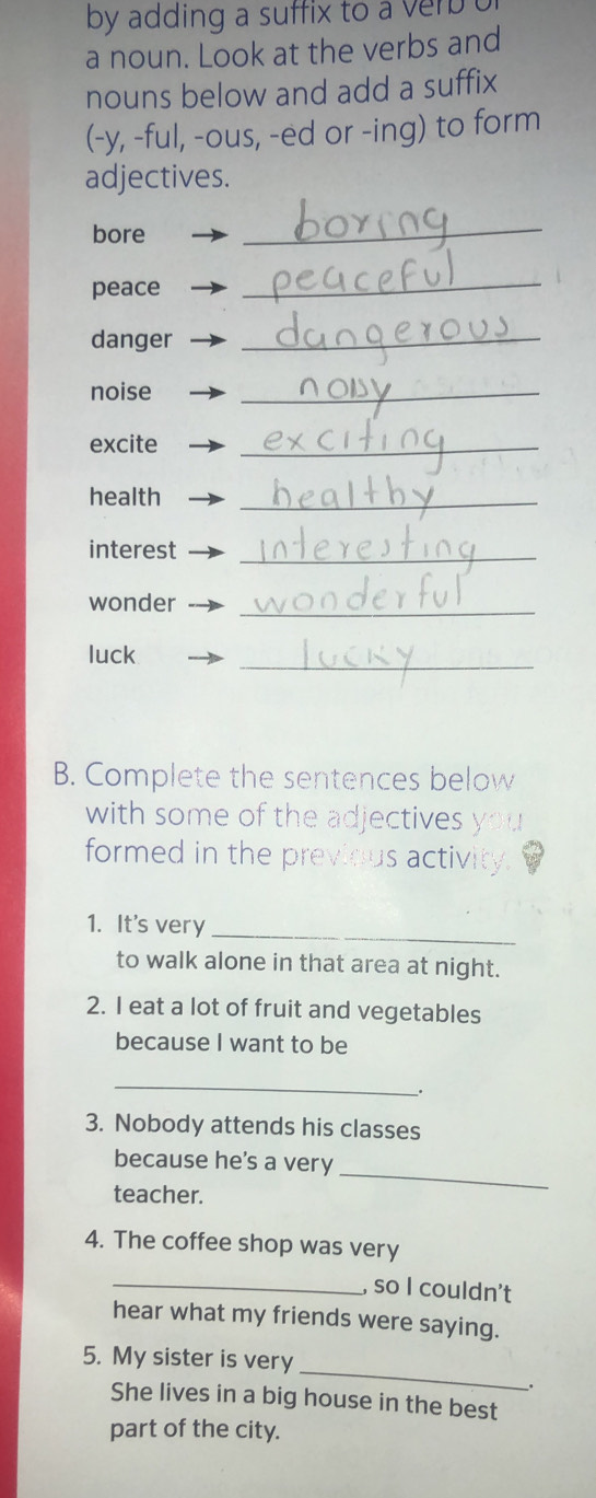 by adding a suffix to a ver . 
a noun. Look at the verbs and 
nouns below and add a suffix 
(-y, -ful, -ous, -ed or -ing) to form 
adjectives. 
bore 
_ 
peace 
_ 
danger_ 
noise 
_ 
excite 
_ 
health 
_ 
interest_ 
wonder_ 
luck 
_ 
B. Complete the sentences below 
with some of the adjectives 
formed in the previous activity. 
1. It's very_ 
to walk alone in that area at night. 
2. I eat a lot of fruit and vegetables 
because I want to be 
_ 
. 
3. Nobody attends his classes 
_ 
because he's a very 
teacher. 
4. The coffee shop was very 
_, so I couldn't 
hear what my friends were saying. 
_ 
5. My sister is very 
. 
She lives in a big house in the best 
part of the city.