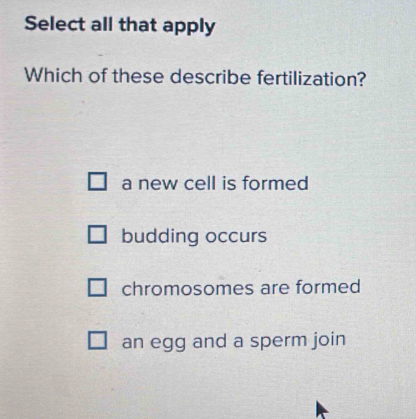 Select all that apply
Which of these describe fertilization?
a new cell is formed
budding occurs
chromosomes are formed
an egg and a sperm join