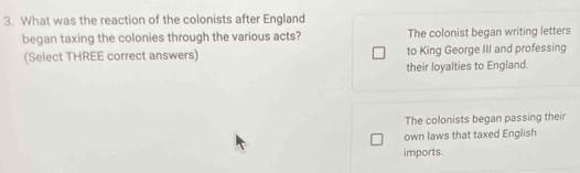 What was the reaction of the colonists after England
began taxing the colonies through the various acts? The colonist began writing letters
(Select THREE correct answers) to King George III and professing
their loyalties to England.
The colonists began passing their
own laws that taxed English
imports.