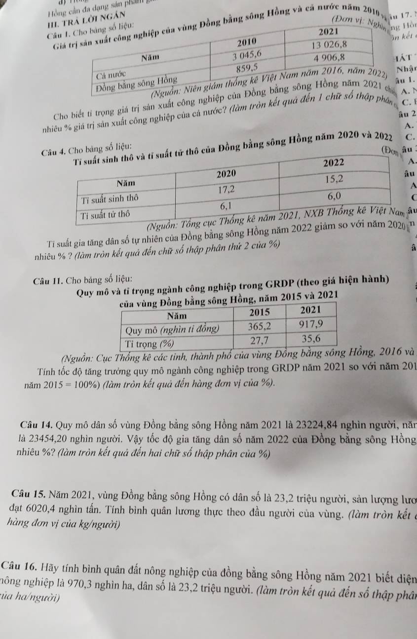 Hồng cần đa dạng sán ph 
III tá lời ngán
iu 17. 
Câu 
Gig bằng sông Hồng và cả nước năm 2010 v,  (Đơn vị: Hồi
kết
á  t
Nh
u 1.
Cho biết tỉ trọng giá trị sản xuất công nghiệpA. N
âu 2
nhiêu % giá trị sản xuất công nghiệp của cả nước? (làm tròn kết quả đến 1p phân C. 
A.
thô của Đồng bằng sông Hồng năm 2020 và 2022 C.
C 4. Cho bảng số liệu:
(Đơn âu
.
u
C
(N
Ti suất gia tăng dân số tự nhiên của Đồng bằng sông Hồng năm 2022 giản
nhiêu % ? (làm tròn kết quả đến chữ số thập phân thứ 2 của %)
A
Câu 11. Cho bảng số liệu:
Quy mô và tỉ trọng ngành công nghiệp trong GRDP (theo giá hiện hành)
sông Hồng, năm 2015 và 2021
(Nguồn: Cục Thống kê các tinh, thành phố của vùng Đồng bằng ồng, 2016 và
Tính tốc độ tăng trưởng quy mô ngành công nghiệp trong GRDP năm 2021 so với năm 201
năm 2015=100% ) * (làm tròn kết quả đến hàng đơn vị của %).
Câu 14. Quy mô dân số vùng Đồng bằng sông Hồng năm 2021 là 23224,84 nghìn người, năn
là 23454,20 nghìn người. Vậy tốc độ gia tăng dân số năm 2022 của Đồng bằng sông Hồng
nhiêu %? (làm tròn kết quả đến hai chữ số thập phân của %)
Câu 15. Năm 2021, vùng Đồng bằng sông Hồng có dân số là 23,2 triệu người, sản lượng lượ
đạt 6020,4 nghìn tấn. Tính bình quân lương thực theo đầu người của vùng. (làm tròn kết ở
hàng đơn vị của kg/người)
Câu 16. Hãy tính bình quân đất nông nghiệp của đồng bằng sông Hồng năm 2021 biết diện
nông nghiệp là 970,3 nghìn ha, dân số là 23,2 triệu người. (làm tròn kết quả đến số thập phân
:ủa ha/người)