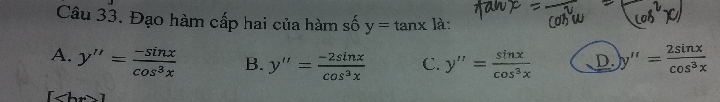 Đạo hàm cấp hai của hàm số y=tan x là:
A. y''= (-sin x)/cos^3x  y''= 2sin x/cos^3x 
B. y''= (-2sin x)/cos^3x  y''= sin x/cos^3x 
C.
D.
[ 1