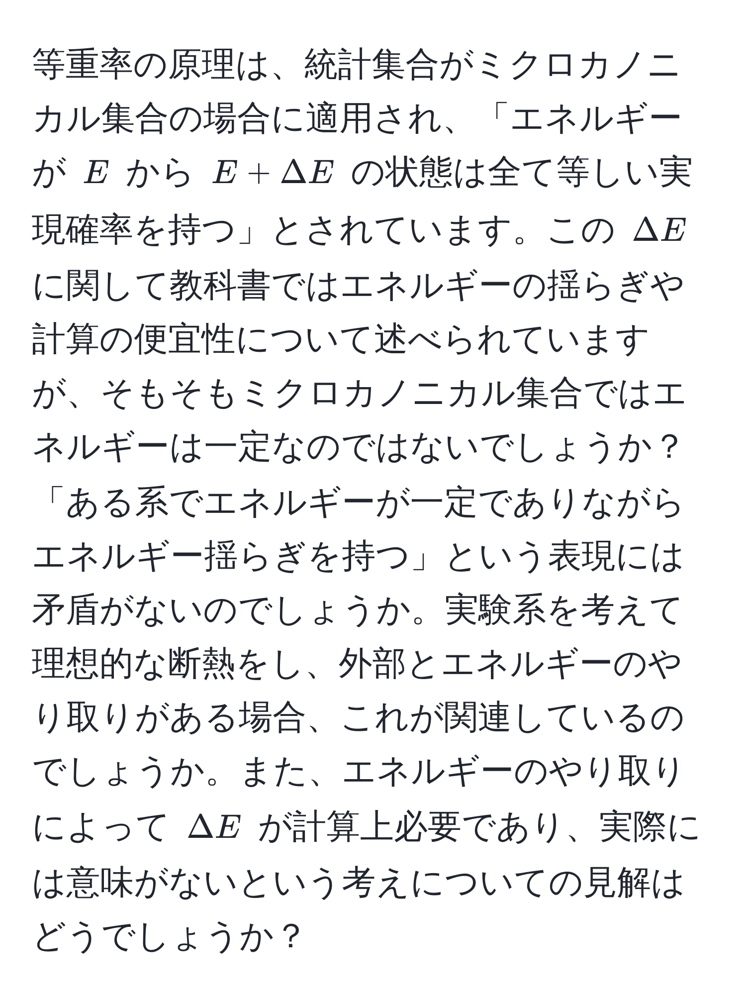 等重率の原理は、統計集合がミクロカノニカル集合の場合に適用され、「エネルギーが $E$ から $E + Delta E$ の状態は全て等しい実現確率を持つ」とされています。この $Delta E$ に関して教科書ではエネルギーの揺らぎや計算の便宜性について述べられていますが、そもそもミクロカノニカル集合ではエネルギーは一定なのではないでしょうか？「ある系でエネルギーが一定でありながらエネルギー揺らぎを持つ」という表現には矛盾がないのでしょうか。実験系を考えて理想的な断熱をし、外部とエネルギーのやり取りがある場合、これが関連しているのでしょうか。また、エネルギーのやり取りによって $Delta E$ が計算上必要であり、実際には意味がないという考えについての見解はどうでしょうか？