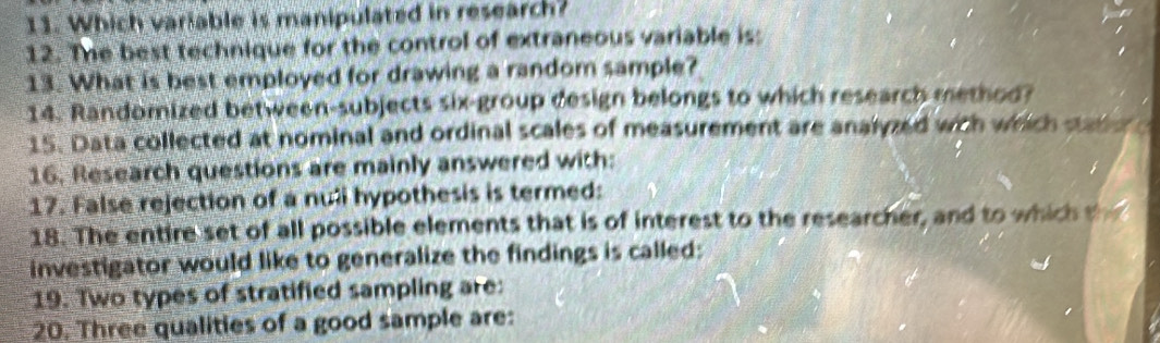 Which variable is manipulated in research? 
12. The best technique for the control of extraneous variable is: 
13. What is best employed for drawing a random sample? 
14. Randomized between-subjects six-group design belongs to which research method? 
15. Data collected at nominal and ordinal scales of measurement are analyzed with which san e 
16. Research questions are mainly answered with: 
17. False rejection of a nuli hypothesis is termed: 
18. The entire set of all possible elements that is of interest to the researcher, and to which t 
investigator would like to generalize the findings is called: 
19. Two types of stratified sampling are: 
20. Three qualities of a good sample are: