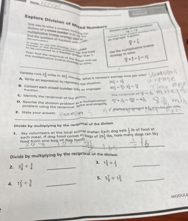 Name
_
Explore Division of Mixed Numbers
Révisioes Hetsh, Móeadl Fumback
One way to solve a problem  in vin  t  35/8 + 7/4 
AB=13
division of a mixed number i to     coret -ac -
multiplicative inverse strategy used  
find the quotient of fractions with nlik an improper fraction.
denominators
In order to use this strategy, eack pixed
number in the division prublem was first hi Use the multiplicative inverse
to be converted to a fraction greater than 1 strategy to solve.
Then find the reciprocal of the divtor and use
the multiplicative inverse strategy to solve
 35/8 ·  4/7 = 5/2 =2 1/2 
Vanessa runs 3 3/4  miles in 30 1/2  minutes. What is Vanessa's average time per mile?
A. Write an expression to represent the situation. 30 1/2 / 3 3/4 
B. Convert each mixed number into an improper 30 1/2 = 61/2 ;3 3/4 = 15/4 
fraction.
The reciprocal of  15/4 = 4/15 
C. Identify the reciprocal of the divisor.
D. Rewrite the division problem as a multiplication  61/2 '·  4/15 = 244/30 =8 2/15 
problem using the reciprocal, Solve and simplify.
afessa averaged B  minutes per mile.
E. State your answer.
_
_
Divide by multiplying by the reciprocal of the divisor.
1. Sky volunteers at the local animal shelter. Each dog eats  1/2  Ib of food at
each meal. If dog food comes in bags of
feed from one bag of dog food? 20 1/2  Ibs, how many dogs can Sky
_
_
Divide by multiplying by the reciprocal of the divisor.
2. 3 5/8 /  3/4  _
3. 1 3/5 /  2/3  _
5. 5 7/9 / 1 2/3  _
4. 1 2/3 /  5/6  _
module