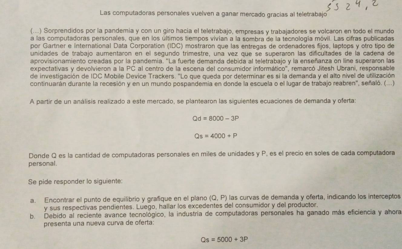 Las computadoras personales vuelven a ganar mercado gracias al teletrabajo
(...) Sorprendidos por la pandemia y con un giro hacia el teletrabajo, empresas y trabajadores se volcaron en todo el mundo
a las computadoras personales, que en los últimos tiempos vivían a la sombra de la tecnología móvil. Las cifras publicadas
por Gartner e International Data Corporation (IDC) mostraron que las entregas de ordenadores fijos, laptops y otro tipo de
unidades de trabajo aumentaron en el segundo trimestre, una vez que se superaron las dificultades de la cadena de
aprovisionamiento creadas por la pandemia. "La fuerte demanda debida al teletrabajo y la enseñanza on line superaron las
expectativas y devolvieron a la PC al centro de la escena del consumidor informático", remarcó Jitesh Ubrani, responsable
de investigación de IDC Mobile Device Trackers. "Lo que queda por determinar es si la demanda y el alto nivel de utilización
continuarán durante la recesión y en un mundo pospandemia en donde la escuela o el lugar de trabajo reabren", señaló. (...)
A partir de un análisis realizado a este mercado, se plantearon las siguientes ecuaciones de demanda y oferta:
Qd=8000-3P
Qs=4000+P
Donde Q es la cantidad de computadoras personales en miles de unidades y P, es el precio en soles de cada computadora
personal.
Se pide responder lo siguiente:
a. Encontrar el punto de equilibrio y grafique en el plano (Q,P) las curvas de demanda y oferta, indicando los interceptos
y sus respectivas pendientes. Luego, hallar los excedentes del consumidor y del productor.
b. Debido al reciente avance tecnológico, la industria de computadoras personales ha ganado más eficiencia y ahora
presenta una nueva curva de oferta:
Qs=5000+3P