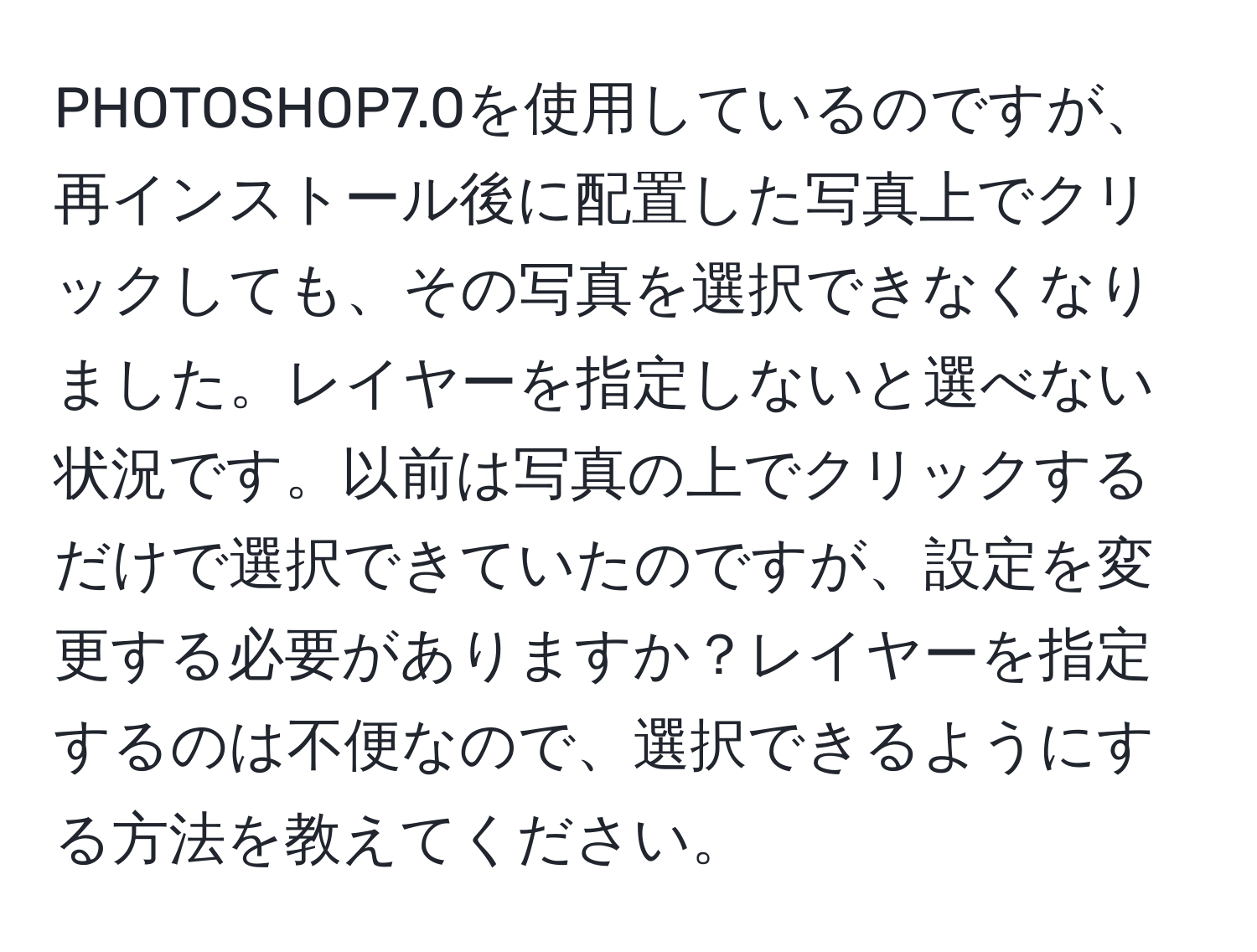 PHOTOSHOP7.0を使用しているのですが、再インストール後に配置した写真上でクリックしても、その写真を選択できなくなりました。レイヤーを指定しないと選べない状況です。以前は写真の上でクリックするだけで選択できていたのですが、設定を変更する必要がありますか？レイヤーを指定するのは不便なので、選択できるようにする方法を教えてください。