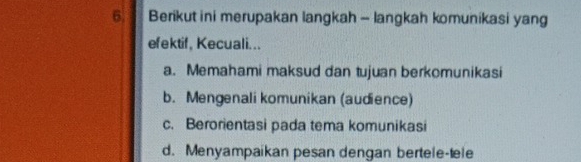 Berikut ini merupakan langkah - langkah komunikasi yang
efektif, Kecuali...
a. Memahami maksud dan tujuan berkomunikasi
b. Mengenali komunikan (audience)
c. Berorientasi pada tema komunikasi
d. Menyampaikan pesan dengan bertele-tele