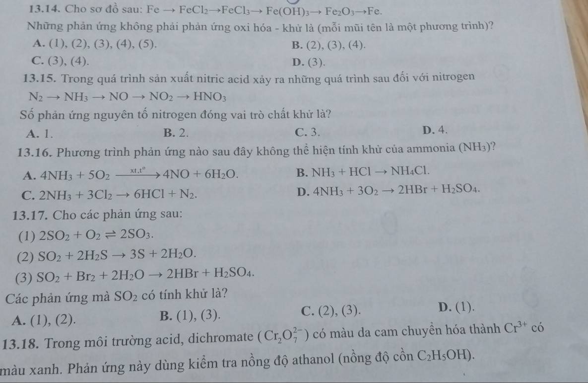 Cho sơ do doendarray sau: Feto FeCl_2to FeCl_3to Fe(OH)_3to Fe_2O_3to Fe.
Những phản ứng không phải phản ứng oxi hóa - khử là (mỗi mũi tên là một phương trình)?
A. (1),(2),(3),(4),(5 ). B. (2),(3),(4).
C. (3),(4). D. (3).
13.15. Trong quá trình sản xuất nitric acid xảy ra những quá trình sau đối với nitrogen
N_2to NH_3to NOto NO_2to HNO_3
Số phản ứng nguyên tố nitrogen đóng vai trò chất khử là?
A. 1. B. 2. C. 3. D. 4.
13.16. Phương trình phản ứng nào sau đây không thể hiện tính khử của ammonia (NH_3)
A. 4NH_3+5O_2xrightarrow xt.t^04NO+6H_2O. B. NH_3+HClto NH_4Cl.
C. 2NH_3+3Cl_2to 6HCl+N_2.
D. 4NH_3+3O_2to 2HBr+H_2SO_4.
13.17. Cho các phản ứng sau:
(1) 2SO_2+O_2leftharpoons 2SO_3.
(2) SO_2+2H_2Sto 3S+2H_2O.
(3) SO_2+Br_2+2H_2Oto 2HBr+H_2SO_4.
Các phản ứng mà SO_2 có tính khử là?
C.
A. (1),(2 ) . B. (1), (3). (2),(3). D. (1).
13.18. Trong môi trường acid, dichromate (Cr_2O_7^((2-)) có màu da cam chuyền hóa thành Cr^3+) có
màu xanh. Phản ứng này dùng kiểm tra nồng độ athanol (nồng độ  ôn C_2H_5OH).