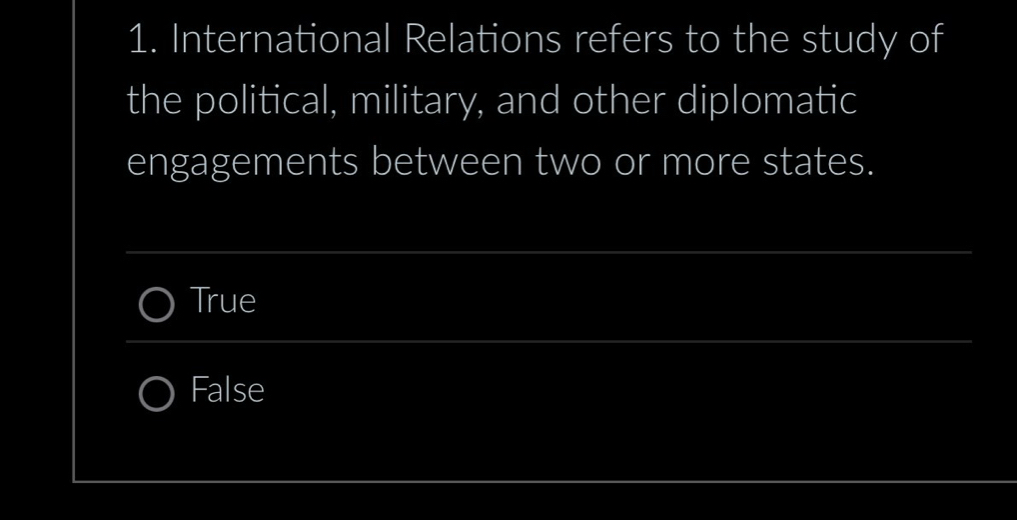 International Relations refers to the study of
the political, military, and other diplomatic
engagements between two or more states.
_
True
_
False
_
_
_
_