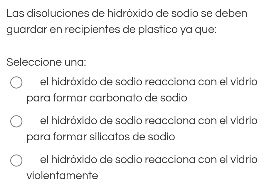 Las disoluciones de hidróxido de sodio se deben
guardar en recipientes de plastico ya que:
Seleccione una:
el hidróxido de sodio reacciona con el vidrio
para formar carbonato de sodio
el hidróxido de sodio reacciona con el vidrio
para formar silicatos de sodio
el hidróxido de sodio reacciona con el vidrio
violentamente