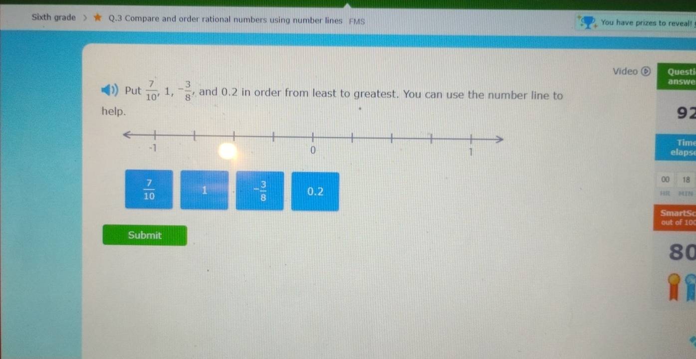 Sixth grade Q.3 Compare and order rational numbers using number lines FMS You have prizes to reveal! 
Video ⑥ Questi 
answe 
) Put  7/10 , 1, - 3/8  and 0.2 in order from least to greatest. You can use the number line to 
help. 92 
Time 
elaps 
00 18
 7/10  1 - 3/8  0.2 MTN 

SmartS 
out of 10 
Submit 
80