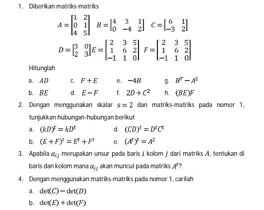 Diberikan matriks-matriks
A=beginbmatrix 1&2 0&1 4&5endbmatrix B=beginbmatrix 4&3&1 0&-4&2endbmatrix C=beginbmatrix 6&1 -3&2endbmatrix
D=beginbmatrix 3&0 2&3endbmatrix E=beginbmatrix 2&3&5 1&6&2 -1&1&0endbmatrix F=beginbmatrix 2&3&5 1&6&2 -1&1&0endbmatrix
Hitunglah 
a. AD C. F+E e. -4B g. B^T-A^2
b. BE d. E-F f. 2D+C^2 h. (BE)F
2. Dengan menggunakan skalar s=2 dan matriks-matriks pada nomor 1, 
tunjukkan hubungan-hubungan berikut 
a. (kD)^t=kD^t d. (CD)^t=D^tC^t
b. (E+F)^t=E^t+F^t e. (A^t)^t=A^2
3. Apabila α merupakan unsur pada baris i kolom j dari matriks A, tentukan di 
baris dan kolom mana a_ij akan muncul pada matriks A^t 7 
4. Dengan menggunakan matriks-matriks pada nomor 1, carilah 
a. det(C)-det(D)
b. det(E)+det(F)