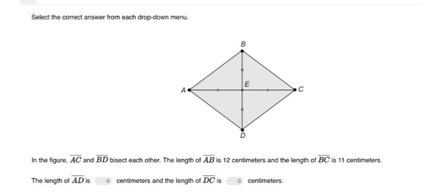 Select the correct answer from each drop-down menu. 
In the figure, overline AC and overline BD bisect each other. The length of overline AB is 12 centimeters and the length of overline BC is 11 centimeters. 
The length of overline AD is centimeters and the length of overline DC is centimeters.