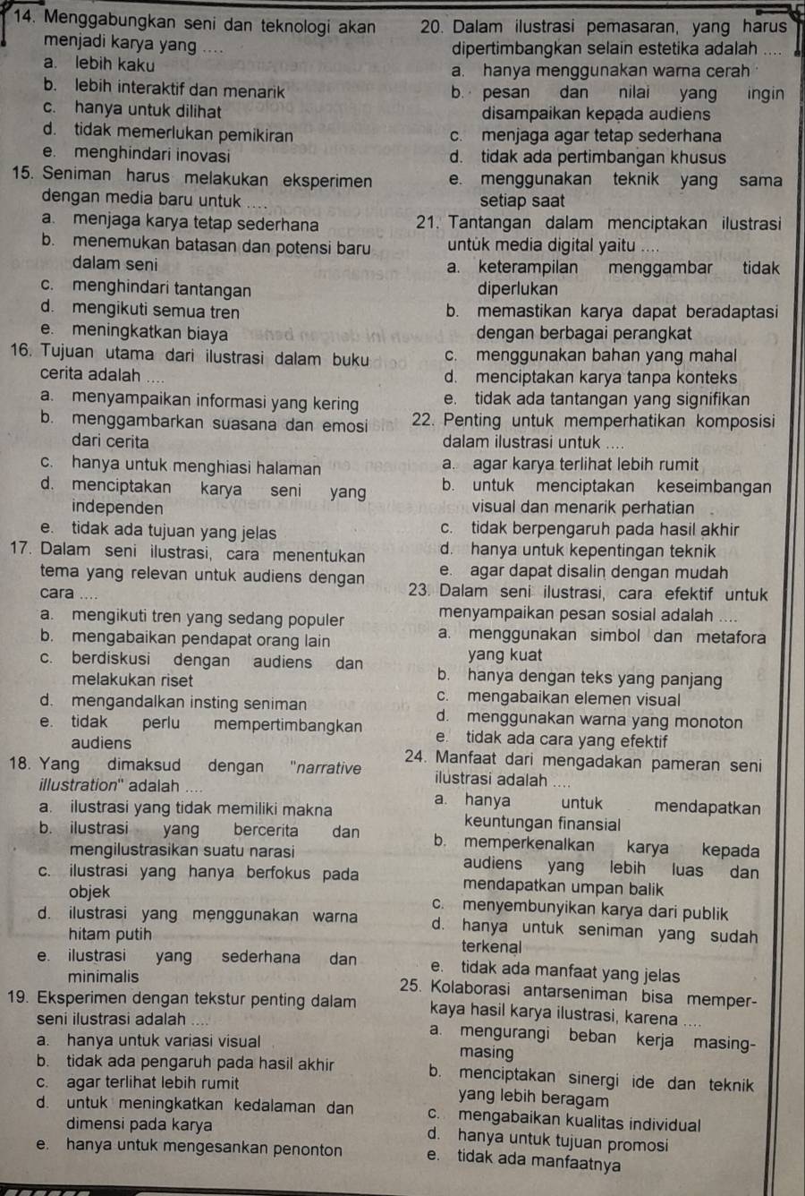 Menggabungkan seni dan teknologi akan 20. Dalam ilustrasi pemasaran, yang harus
menjadi karya yang ....
dipertimbangkan selain estetika adalah
a. lebih kaku a. hanya menggunakan warna cerah
b. lebih interaktif dan menarik b. pesan dan nilai yang ingin
c. hanya untuk dilihat disampaikan kepada audiens
d. tidak memerlukan pemikiran c. menjaga agar tetap sederhana
e. menghindari inovasi d. tidak ada pertimbangan khusus
15. Seniman harus melakukan eksperimen e. menggunakan teknik yang sama
dengan media baru untuk setiap saat
a. menjaga karya tetap sederhana 21. Tantangan dalam menciptakan ilustrasi
b. menemukan batasan dan potensi baru untuk media digital yaitu …
dalam seni a. keterampilan menggambar tidak
c. menghindari tantangan diperlukan
d. mengikuti semua tren b. memastikan karya dapat beradaptasi
e. meningkatkan biaya dengan berbagai perangkat
16. Tujuan utama dari ilustrasi dalam buku c. menggunakan bahan yang mahal
cerita adalah d. menciptakan karya tanpa konteks
a. menyampaikan informasi yang kering e. tidak ada tantangan yang signifikan
b. menggambarkan suasana dan emosi 22. Penting untuk memperhatikan komposisi
dari cerita dalam ilustrasi untuk ....
c. hanya untuk menghiasi halaman a. agar karya terlihat lebih rumit
d. menciptakan karya seni yang b. untuk menciptakan keseimbangan
independen visual dan menarik perhatian
e. tidak ada tujuan yang jelas c. tidak berpengaruh pada hasil akhir
17. Dalam seni ilustrasi, cara menentukan d. hanya untuk kepentingan teknik
tema yang relevan untuk audiens dengan e. agar dapat disalin dengan mudah
cara 23. Dalam seni ilustrasi, cara efektif untuk
a. mengikuti tren yang sedang populer menyampaikan pesan sosial adalah
b. mengabaikan pendapat orang lain a. menggunakan simbol dan metafora
yang kuat
c. berdiskusi dengan audiens dan b. hanya dengan teks yang panjang
melakukan riset
c. mengabaikan elemen visual
d. mengandalkan insting seniman d. menggunakan warna yang monoton
e. tidak perlu mempertimbangkan e. tidak ada cara yang efektif
audiens
18. Yang dimaksud dengan "narrative 24. Manfaat dari mengadakan pameran seni
ilustrasi adalah
illustration'' adalah a. hanya untuk mendapatkan
a. ilustrasi yang tidak memiliki makna keuntungan finansial
b. ilustrasi yang bercerita dan b. memperkenalkan karya kepada
mengilustrasikan suatu narasi audiens yang `lebihluas dan
c. ilustrasi yang hanya berfokus pada mendapatkan umpan balik
objek c. menyembunyikan karya dari publik
d. ilustrasi yang menggunakan warna d. hanya untuk seniman yang sudah
hitam putih terkenal
e. ilustrasi yang sederhana dan e. tidak ada manfaat yang jelas
minimalis 25. Kolaborasi antarseniman bisa memper-
19. Eksperimen dengan tekstur penting dalam kaya hasil karya ilustrasi, karena ....
seni ilustrasi adalah a. mengurangi beban kerja masing-
a. hanya untuk variasi visual masing
b. tidak ada pengaruh pada hasil akhir b. menciptakan sinergi ide dan teknik
c. agar terlihat lebih rumit yang lebih beragam
d. untuk meningkatkan kedalaman dan c. mengabaikan kualitas individual
dimensi pada karya d. hanya untuk tujuan promosi
e. hanya untuk mengesankan penonton e. tidak ada manfaatnya