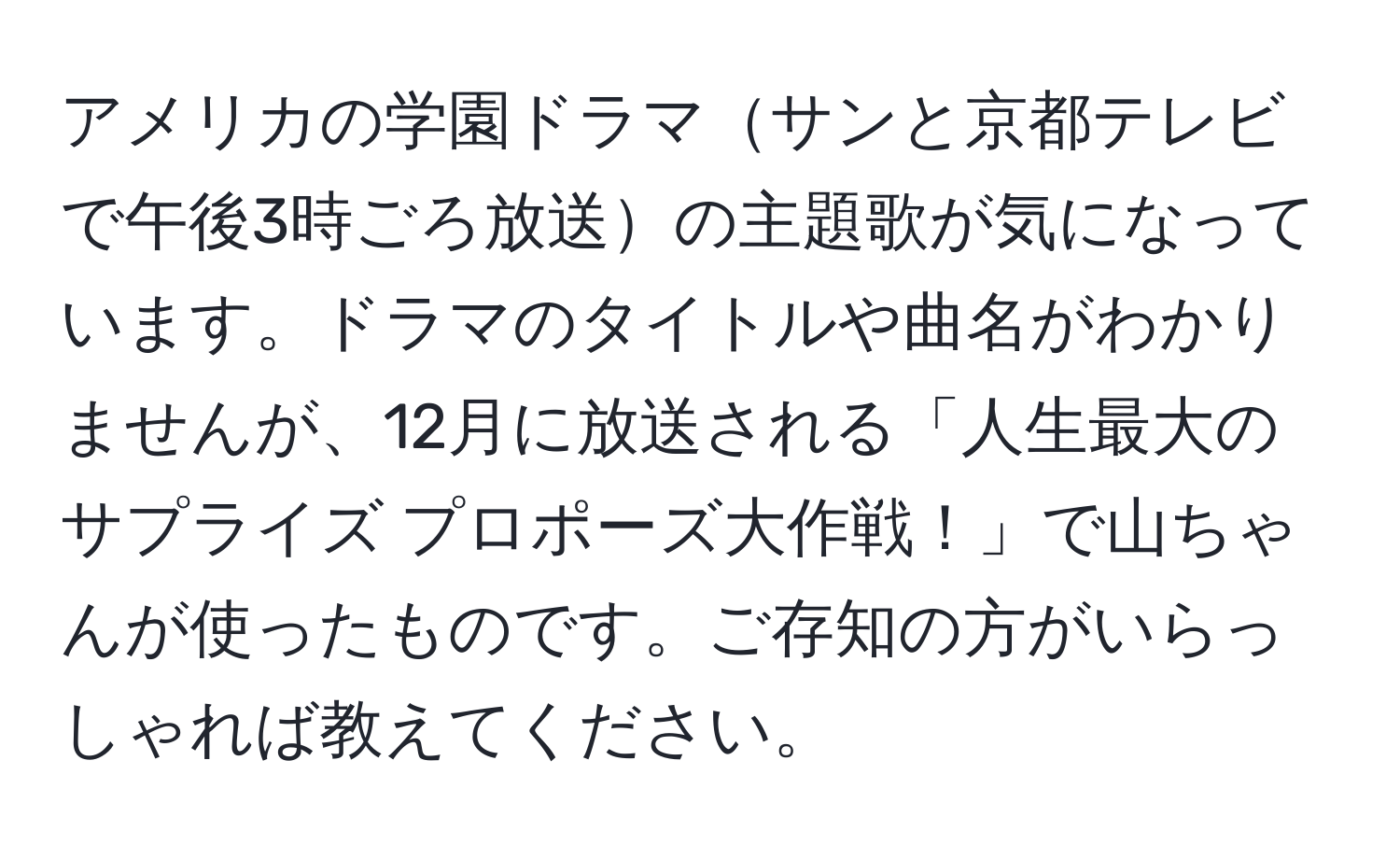 アメリカの学園ドラマサンと京都テレビで午後3時ごろ放送の主題歌が気になっています。ドラマのタイトルや曲名がわかりませんが、12月に放送される「人生最大のサプライズ プロポーズ大作戦！」で山ちゃんが使ったものです。ご存知の方がいらっしゃれば教えてください。