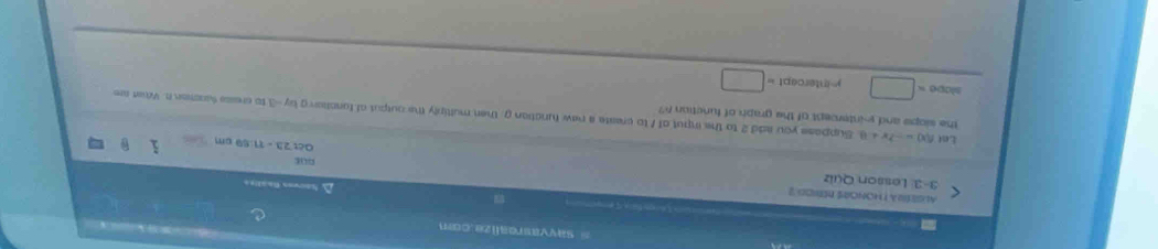 sayvasrealize.com 
ALSESRA T HONORS RENOD 
À Sauves faaliea 
3-3. Lesson Quiz 
our 
a csc 23=1=11.69cm
the slope and y-intercept of the graph of function ?? 
Le f(x)=-2x+8 Suppase you add 2 to the imput of 1 to create a new function g, then multiply the output of funclon g by -3 to cresse sasen t. Whst ar 
a 300* □ y=intercept 1