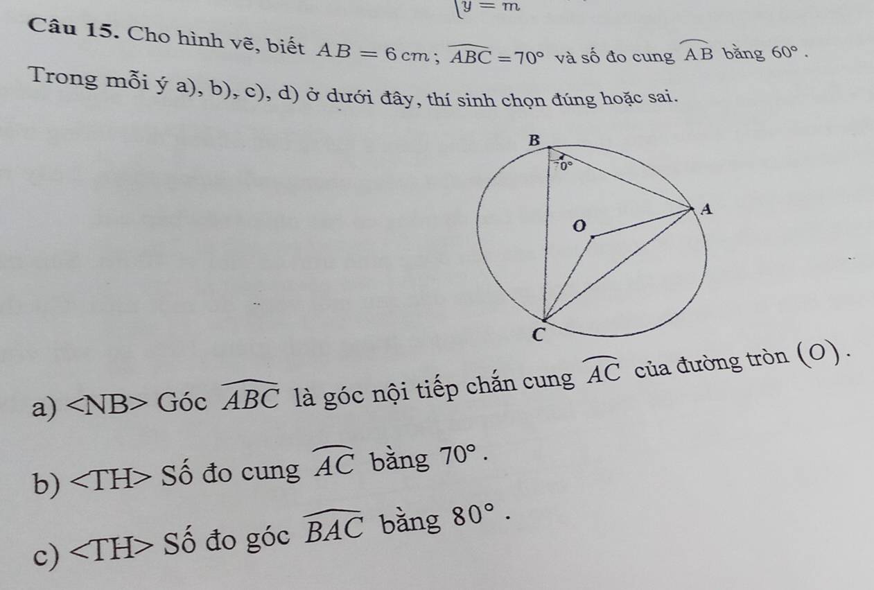 [y=m
Câu 15. Cho hình vẽ, biết AB=6cm;widehat ABC=70° và số đo cung widehat AB bǎng 60°.
Trong mỗi ya),b),c) , d) ở dưới đây, thí sinh chọn đúng hoặc sai.
a) ∠ NB>Gocwidehat ABC là góc nội tiếp chắn cung widehat AC của đường tròn (0).
b) ∠ TH>Shat o đo cung widehat AC bằng 70°.
c) ∠ TH>Shat o đo góc widehat BAC bằng 80°.