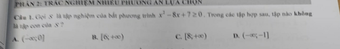 phân 2: trác nghiệm nhiều phương án lựa chọn
Câu 1. Gọi S là tập nghiệm của bắt phương trình x^2-8x+7≥ 0. Trong các tập hợp sau, tập nào không
là tập con của S ?
B.
A. (-∈fty ;0] [6,+∈fty )
C. [8;+∈fty ) D. (-∈fty ;-1]