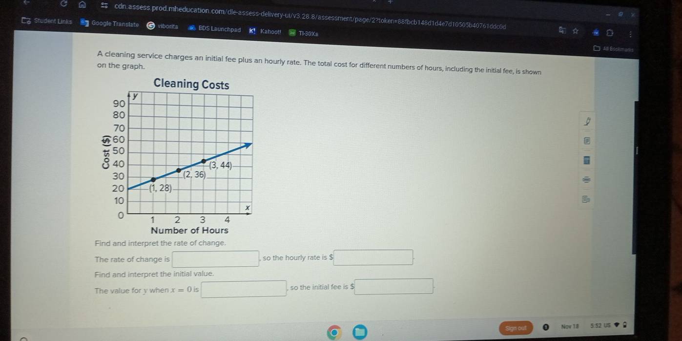 Student Links  Google Translate viborita  BDS Launchpad K! Kahoot! Tl-30Xa
A cleaning service charges an initial fee plus an hourly rate. The total cost for different numbers of hours, including the initial fee, is shown
on the graph.
Cleaning Cost
t
Number of Hours
Find and interpret the rate of change.
The rate of change is □ so the hourly rate is $
Find and interpret the initial value.
The value for y when x=0 is □ so the initial fee is $ x_1+x_2= □ /□  
Nov 18 5:52 US